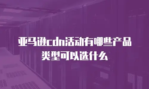 亚马逊cdn活动有哪些产品类型可以选什么