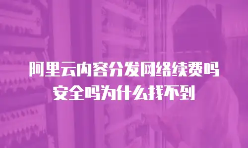 阿里云内容分发网络续费吗安全吗为什么找不到