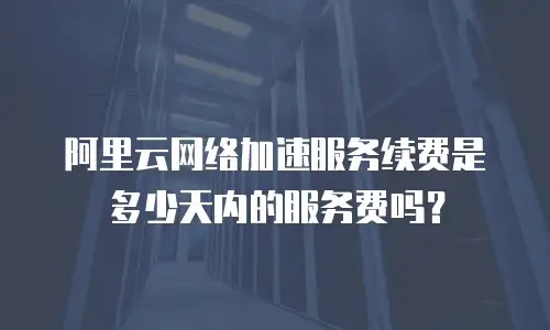 阿里云网络加速服务续费是多少天内的服务费吗？