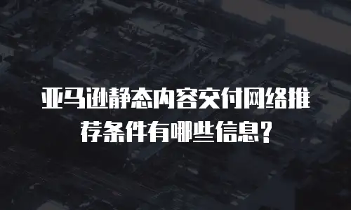 亚马逊静态内容交付网络推荐条件有哪些信息?