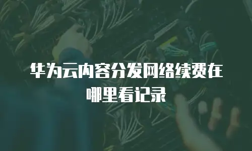 华为云内容分发网络续费在哪里看记录