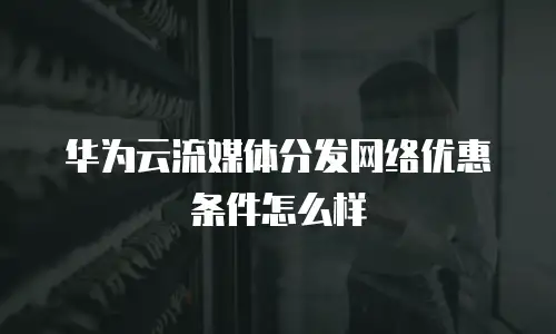 华为云流媒体分发网络优惠条件怎么样