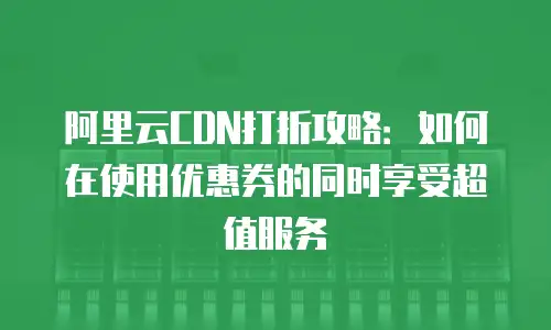 阿里云CDN打折攻略：如何在使用优惠券的同时享受超值服务