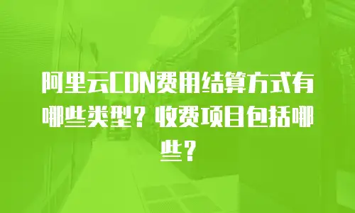 阿里云CDN费用结算方式有哪些类型？收费项目包括哪些？