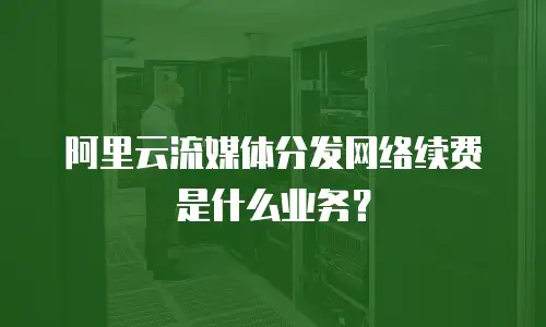 阿里云流媒体分发网络续费是什么业务？