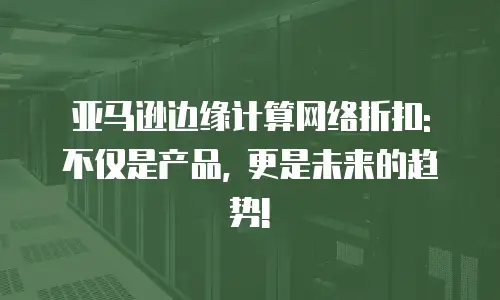 亚马逊边缘计算网络折扣: 不仅是产品, 更是未来的趋势!