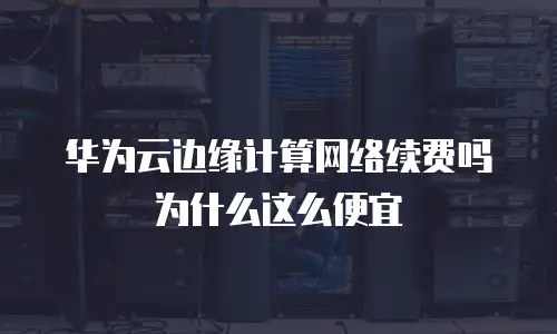 华为云边缘计算网络续费吗为什么这么便宜
