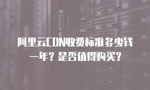 阿里云CDN收费标准多少钱一年？是否值得购买？