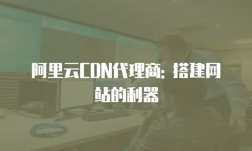 阿里云CDN代理商: 搭建网站的利器