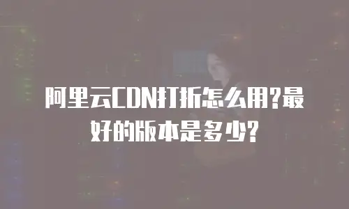 阿里云CDN打折怎么用?最好的版本是多少?