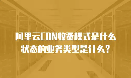 阿里云CDN收费模式是什么状态的业务类型是什么？