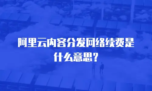 阿里云内容分发网络续费是什么意思？