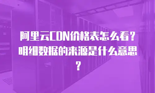 阿里云CDN价格表怎么看？明细数据的来源是什么意思？