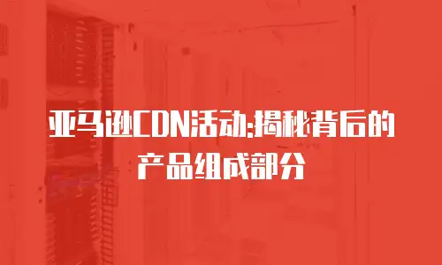 亚马逊CDN活动:揭秘背后的产品组成部分