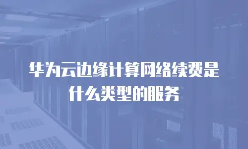 华为云边缘计算网络续费是什么类型的服务