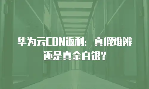 华为云CDN返利：真假难辨还是真金白银？