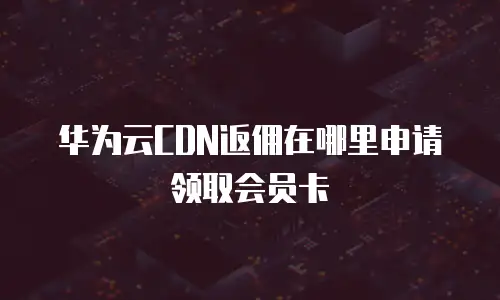 华为云CDN返佣在哪里申请领取会员卡