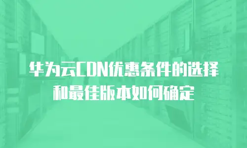 华为云CDN优惠条件的选择和最佳版本如何确定