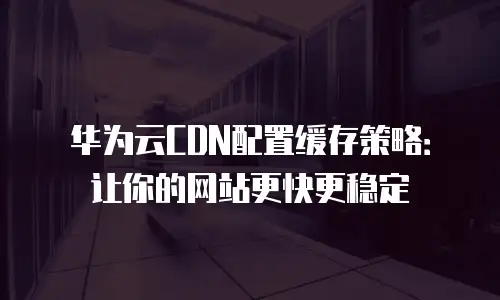 华为云CDN配置缓存策略：让你的网站更快更稳定