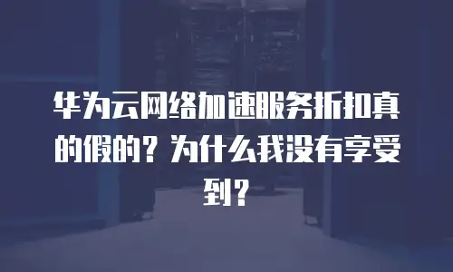 华为云网络加速服务折扣真的假的？为什么我没有享受到？