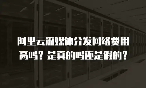 阿里云流媒体分发网络费用高吗？是真的吗还是假的？