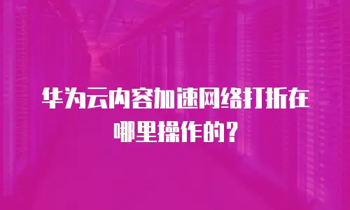 华为云内容加速网络打折在哪里操作的？