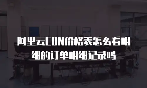 阿里云CDN价格表怎么看明细的订单明细记录吗