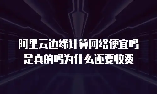 阿里云边缘计算网络便宜吗是真的吗为什么还要收费
