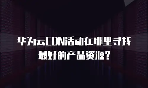 华为云CDN活动在哪里寻找最好的产品资源？