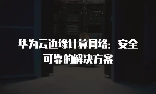 华为云边缘计算网络：安全可靠的解决方案