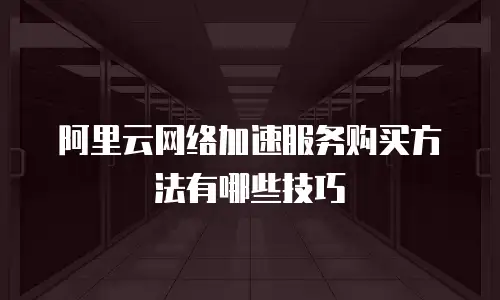 阿里云网络加速服务购买方法有哪些技巧