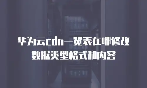 华为云cdn一览表在哪修改数据类型格式和内容