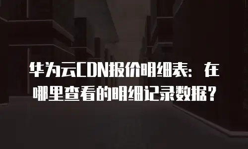 华为云CDN报价明细表：在哪里查看的明细记录数据？