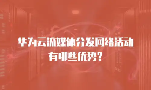 华为云流媒体分发网络活动有哪些优势？