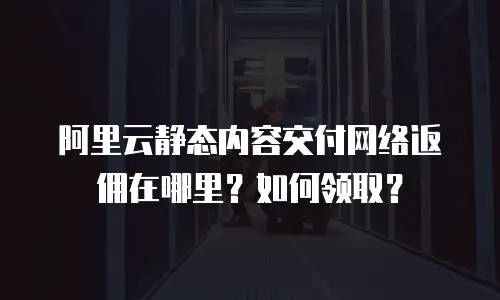 阿里云静态内容交付网络返佣在哪里？如何领取？