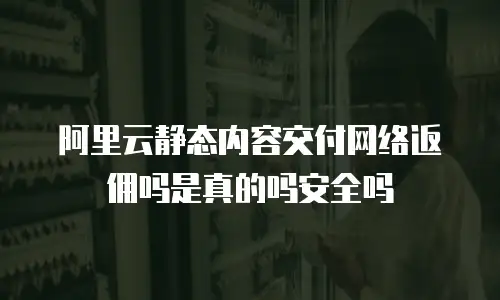 阿里云静态内容交付网络返佣吗是真的吗安全吗