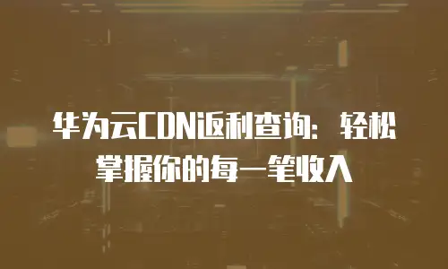 华为云CDN返利查询：轻松掌握你的每一笔收入