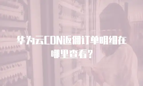 华为云CDN返佣订单明细在哪里查看？