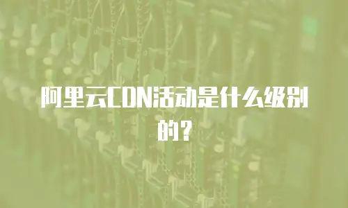 阿里云CDN活动是什么级别的？