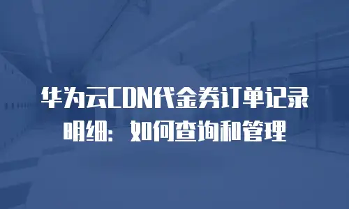 华为云CDN代金券订单记录明细：如何查询和管理