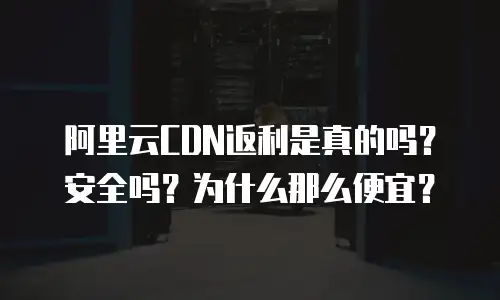 阿里云CDN返利是真的吗？安全吗？为什么那么便宜？
