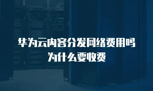 华为云内容分发网络费用吗为什么要收费