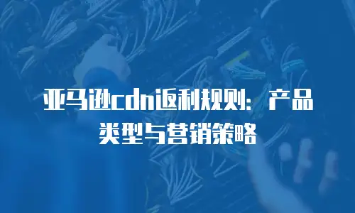 亚马逊cdn返利规则：产品类型与营销策略