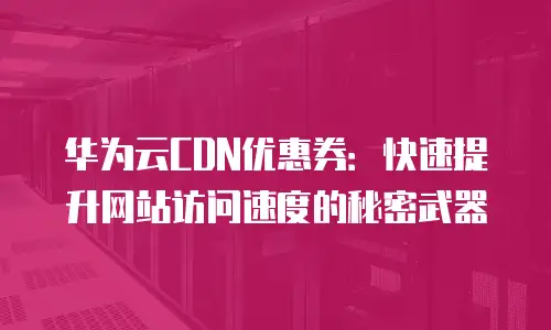 华为云CDN优惠券：快速提升网站访问速度的秘密武器