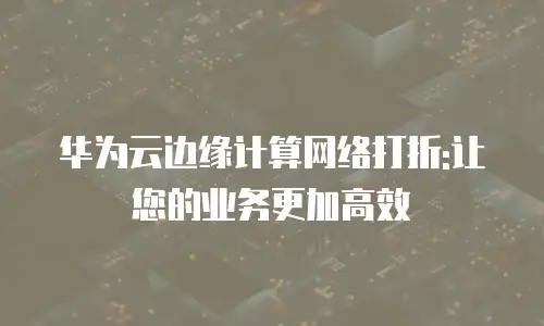 华为云边缘计算网络打折:让您的业务更加高效