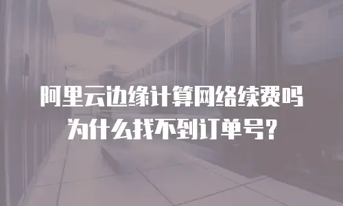阿里云边缘计算网络续费吗为什么找不到订单号？