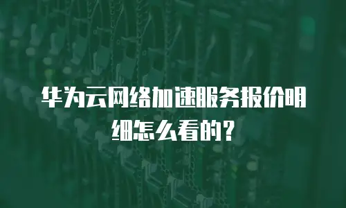 华为云网络加速服务报价明细怎么看的？