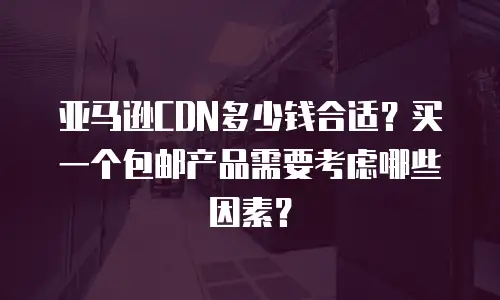 亚马逊CDN多少钱合适？买一个包邮产品需要考虑哪些因素？