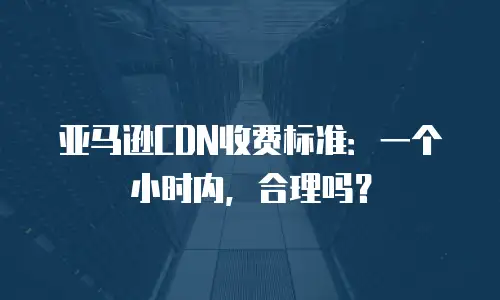 亚马逊CDN收费标准：一个小时内，合理吗？