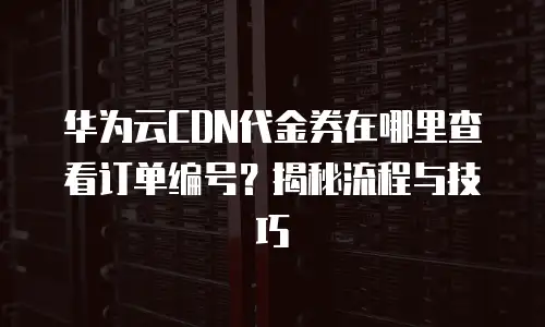 华为云CDN代金券在哪里查看订单编号？揭秘流程与技巧